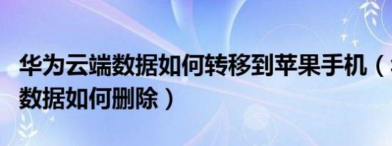 华为云端数据如何转移到苹果手机（华为云端数据如何删除）