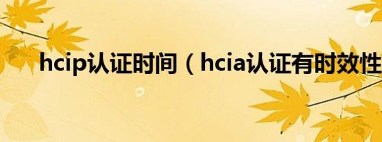 hcip认证时间（hcia认证有时效性吗）