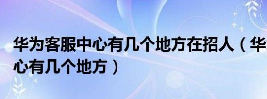 华为客服中心有几个地方在招人（华为客服中心有几个地方）