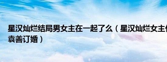 星汉灿烂结局男女主在一起了么（星汉灿烂女主什么时候和袁善订婚）