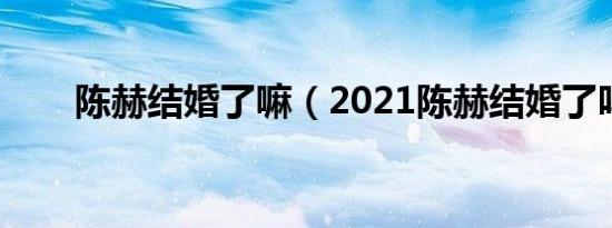 陈赫结婚了嘛（2021陈赫结婚了吗）