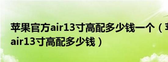 苹果官方air13寸高配多少钱一个（苹果官方air13寸高配多少钱）