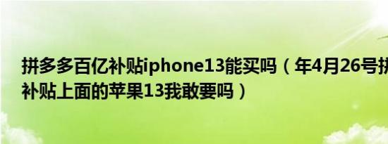 拼多多百亿补贴iphone13能买吗（年4月26号拼多多百亿补贴上面的苹果13我敢要吗）