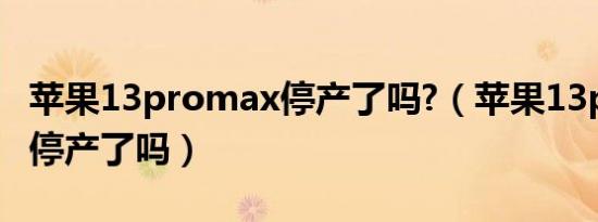 苹果13promax停产了吗?（苹果13pro max停产了吗）