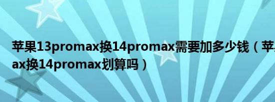 苹果13promax换14promax需要加多少钱（苹果13promax换14promax划算吗）