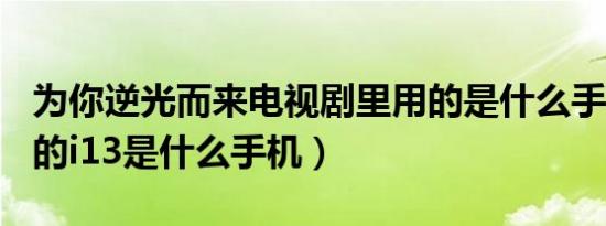 为你逆光而来电视剧里用的是什么手机（999的i13是什么手机）