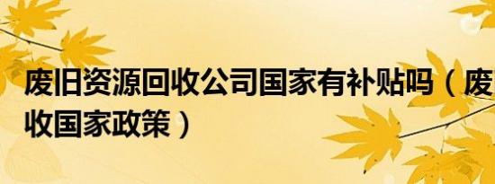 废旧资源回收公司国家有补贴吗（废旧资源回收国家政策）