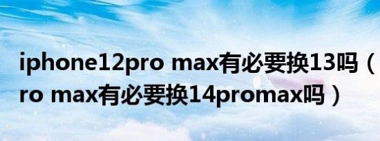 iphone12pro max有必要换13吗（苹果12pro max有必要换14promax吗）