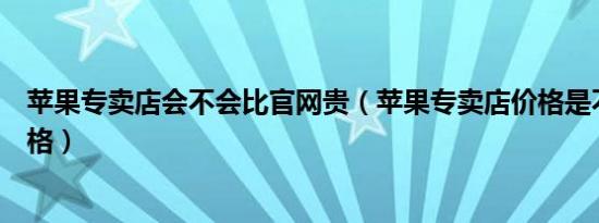 苹果专卖店会不会比官网贵（苹果专卖店价格是不是官方价格）