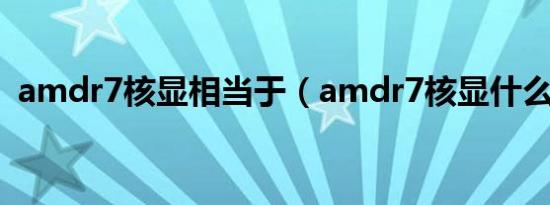 amdr7核显相当于（amdr7核显什么水平）