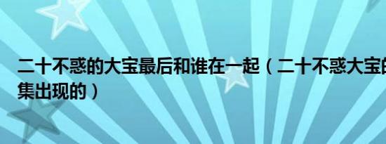 二十不惑的大宝最后和谁在一起（二十不惑大宝的弟弟哪一集出现的）