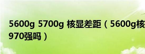 5600g 5700g 核显差距（5600g核显有gtx970强吗）