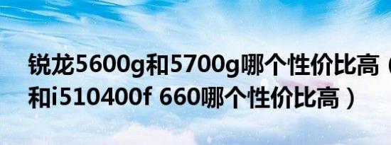 锐龙5600g和5700g哪个性价比高（5600g和i510400f 660哪个性价比高）