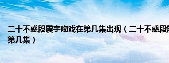 二十不惑段震宇吻戏在第几集出现（二十不惑段震宇吻戏在第几集）