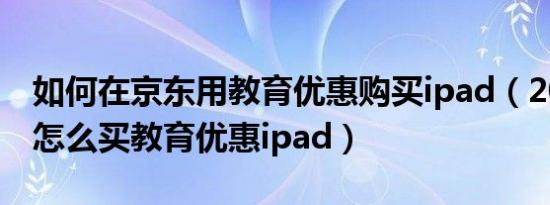 如何在京东用教育优惠购买ipad（2021京东怎么买教育优惠ipad）