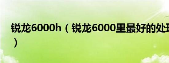 锐龙6000h（锐龙6000里最好的处理器排名）