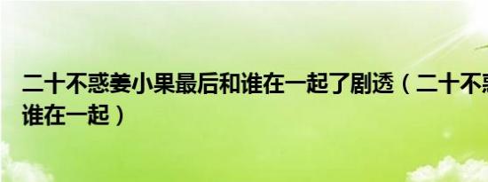 二十不惑姜小果最后和谁在一起了剧透（二十不惑姜小果和谁在一起）