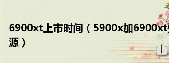 6900xt上市时间（5900x加6900xt要多大电源）