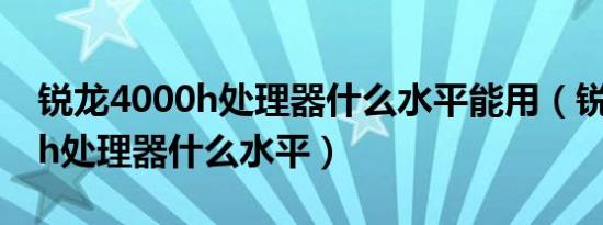 锐龙4000h处理器什么水平能用（锐龙4000h处理器什么水平）