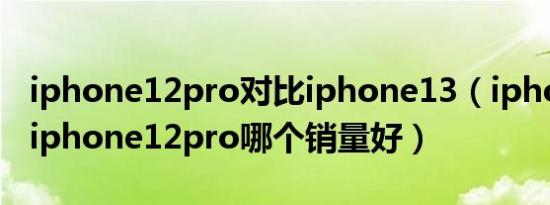 iphone12pro对比iphone13（iphone13跟iphone12pro哪个销量好）