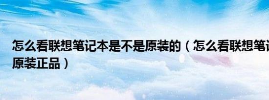 怎么看联想笔记本是不是原装的（怎么看联想笔记本是不是原装正品）