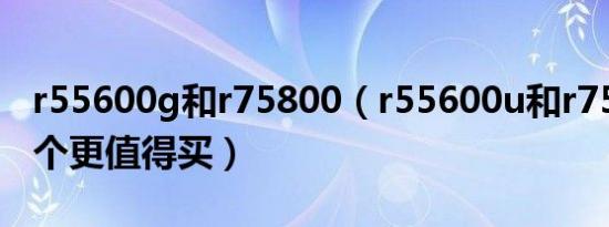 r55600g和r75800（r55600u和r75800u哪个更值得买）