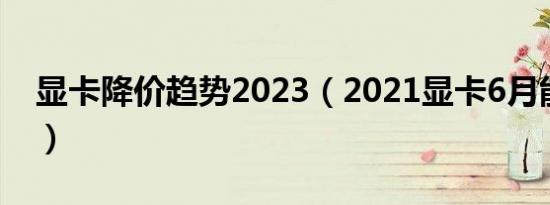 显卡降价趋势2023（2021显卡6月能降价吗）