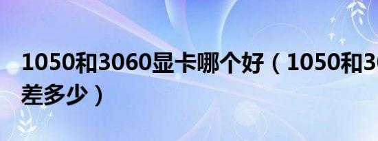 1050和3060显卡哪个好（1050和3060显卡差多少）