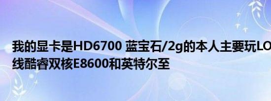 我的显卡是HD6700 蓝宝石/2g的本人主要玩LOL和穿越火线酷睿双核E8600和英特尔至