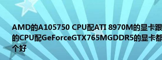 AMD的A105750 CPU配ATI 8970M的显卡跟i74700MQ的CPU配GeForceGTX765MGDDR5的显卡都是2G显存哪个好