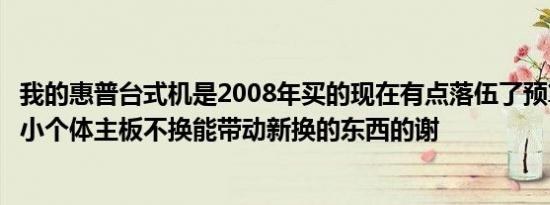 我的惠普台式机是2008年买的现在有点落伍了预算不够想换小个体主板不换能带动新换的东西的谢