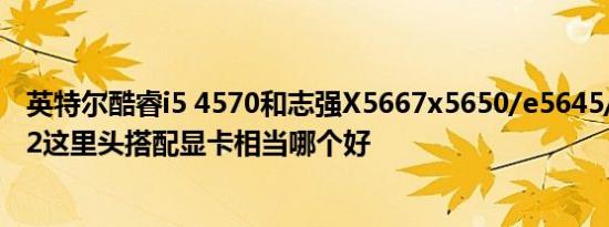 英特尔酷睿i5 4570和志强X5667x5650/e5645/e5 2660v2这里头搭配显卡相当哪个好