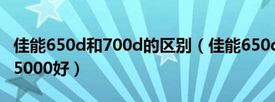 佳能650d和700d的区别（佳能650d和索尼a5000好）