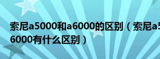 索尼a5000和a6000的区别（索尼a5000跟a6000有什么区别）