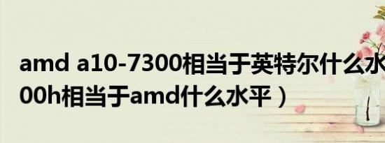 amd a10-7300相当于英特尔什么水平（10500h相当于amd什么水平）