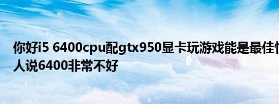 你好i5 6400cpu配gtx950显卡玩游戏能是最佳性能吗还有人说6400非常不好