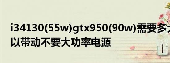 i34130(55w)gtx950(90w)需要多大电源可以带动不要大功率电源