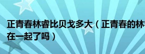 正青春林睿比贝戈多大（正青春的林睿跟贝戈在一起了吗）