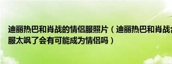 迪丽热巴和肖战的情侣服照片（迪丽热巴和肖战合作了情侣服太飒了会有可能成为情侣吗）