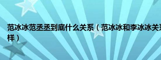 范冰冰范丞丞到底什么关系（范冰冰和李冰冰关系到底怎么样）