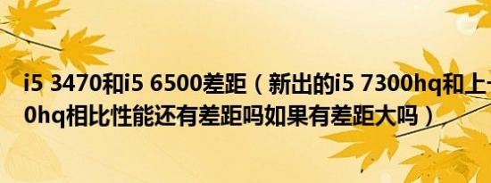 i5 3470和i5 6500差距（新出的i5 7300hq和上一代i7 6700hq相比性能还有差距吗如果有差距大吗）