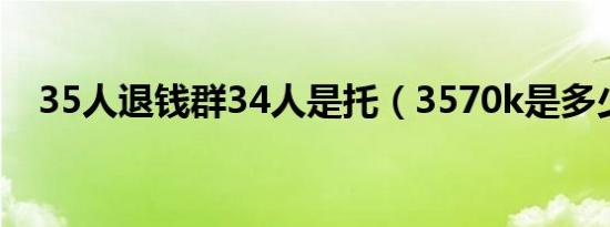 35人退钱群34人是托（3570k是多少m）