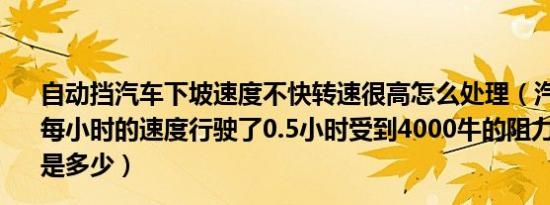 自动挡汽车下坡速度不快转速很高怎么处理（汽车以50千米每小时的速度行驶了0.5小时受到4000牛的阻力它的牵引力是多少）