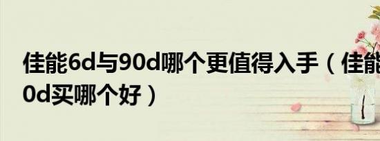 佳能6d与90d哪个更值得入手（佳能90d和60d买哪个好）