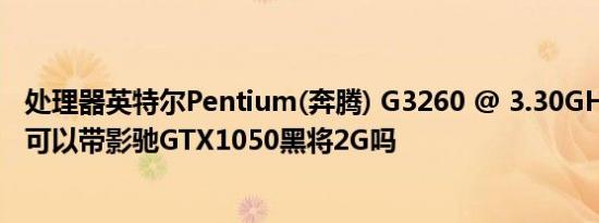 处理器英特尔Pentium(奔腾) G3260 @ 3.30GHz双核速度可以带影驰GTX1050黑将2G吗