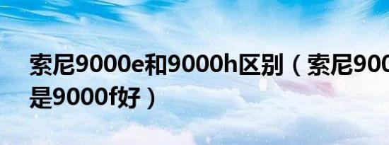 索尼9000e和9000h区别（索尼9000e好还是9000f好）