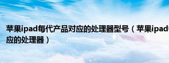 苹果ipad每代产品对应的处理器型号（苹果ipad每代产品对应的处理器）