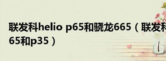 联发科helio p65和骁龙665（联发科helio p65和p35）