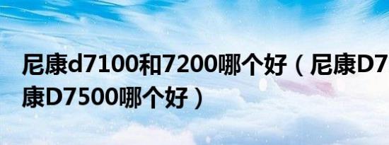 尼康d7100和7200哪个好（尼康D7100和尼康D7500哪个好）