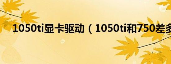 1050ti显卡驱动（1050ti和750差多少）